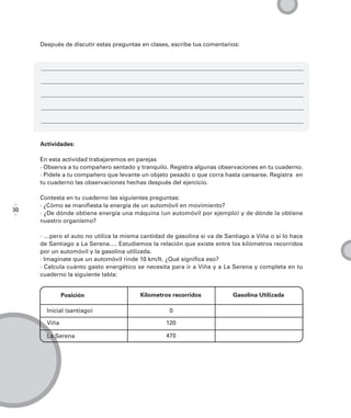 Después de discutir estas preguntas en clases, escribe tus comentarios:




     Actividades:

     En esta actividad trabajaremos en parejas
     · Observa a tu compañero sentado y tranquilo. Registra algunas observaciones en tu cuaderno.
     · Pídele a tu compañero que levante un objeto pesado o que corra hasta cansarse. Registra en
     tu cuaderno las observaciones hechas después del ejercicio.

     Contesta en tu cuaderno las siguientes preguntas:
     · ¿Cómo se manifiesta la energía de un automóvil en movimiento?
30
     · ¿De dónde obtiene energía una máquina (un automóvil por ejemplo) y de dónde la obtiene
     nuestro organismo?

     · …pero el auto no utiliza la misma cantidad de gasolina si va de Santiago a Viña o si lo hace
     de Santiago a La Serena…. Estudiemos la relación que existe entre los kilómetros recorridos
     por un automóvil y la gasolina utilizada.
     · Imagínate que un automóvil rinde 10 km/lt. ¿Qué significa eso?
     · Calcula cuánto gasto energético se necesita para ir a Viña y a La Serena y completa en tu
     cuaderno la siguiente tabla:


              Posición                  Kilometros recorridos             Gasolina Utilizada

       Inicial (santiago)                          0

       Viña                                       120

       La Serena                                  470
 