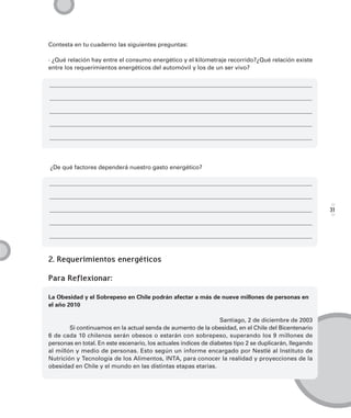 Contesta en tu cuaderno las siguientes preguntas:

· ¿Qué relación hay entre el consumo energético y el kilometraje recorrido?¿Qué relación existe
entre los requerimientos energéticos del automóvil y los de un ser vivo?




¿De qué factores dependerá nuestro gasto energético?




                                                                                                        31




2. Requerimientos energéticos

Para Reflexionar:

La Obesidad y el Sobrepeso en Chile podrán afectar a más de nueve millones de personas en
el año 2010

                                                                  Santiago, 2 de diciembre de 2003
        Si continuamos en la actual senda de aumento de la obesidad, en el Chile del Bicentenario
6 de cada 10 chilenos serán obesos o estarán con sobrepeso, superando los 9 millones de
personas en total. En este escenario, los actuales índices de diabetes tipo 2 se duplicarán, llegando
al millón y medio de personas. Esto según un informe encargado por Nestlé al Instituto de
Nutrición y Tecnología de los Alimentos, INTA, para conocer la realidad y proyecciones de la
obesidad en Chile y el mundo en las distintas etapas etarias.
 