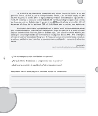 De acuerdo a las estadísticas presentadas hoy, al año 2010 Chile tendrá 4.350.969
     personas obesas. De ellas, 2.732.015 corresponderán a adultos, 1.294.649 serán niños y 324.305
     adultos mayores. Si a estas cifras le agregamos la población con sobrepeso, equivalente a
     4.679.400 personas, se alcanzaría un total de 9.030.369 individuos. Este grupo potenciará además
     su riesgo de contraer diabetes tipo 2, que en el año 2010 podría afectar a un millón 500 mil
     personas, el doble de los actuales 750 mil individuos que presentan esta patología.

             El problema ya ocupa un lugar prioritario en la agenda de las autoridades sanitarias del
     país. Si bien la obesidad no forma parte de la primera etapa del Plan AUGE, sí están incluidas
     algunas enfermedades asociadas, como la diabetes tipo 2 y las cardiovasculares. Además, las
     estrategias sanitarias planteadas por el Ministerio de Salud para la década 2000 – 2010 contemplan
     diversos programas focalizados en los grupos de riesgo, campañas comunicacionales y educativas
     y acciones legislativas para incentivar la producción, comercialización y consumo de alimentos
     sanos.

                                                                                                 Fuente: INTA
                                                           http://www.inta.cl/noticias/comunicadoObesidad.asp




     · ¿Qué factores provocarán obesidad en una persona?
32
     · ¿Por qué el tema de obesidad es una prioridad para el gobierno?

     · ¿Cuál será la condición de equilibrio?, ¿Podremos determinarla?


     Después de discutir estas preguntas en clases, escribe tus comentarios:
 