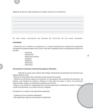 Después de discutir estas preguntas en clases, escribe tus comentarios:




En esta clase, conocerán las fuentes de nutrición de los seres humanos.

Actividades

· Construye en tu cuaderno un esquema o un mapa conceptual que relacione los siguientes
conceptos (si deseas puedes incluir otros). Para ello investiga primero el significado de cada uno
de ellos
               · Autótrofo
               · Heterótrofo
                                                                                                     37
               · Relaciones tróficas
               · Ingestión
               · Digestión
               · Nutrientes
               · Alimentos

Conociendo el contenido nutricional de algunos alimentos.

         Reúnete en grupo para realizar este trabajo. Necesitarás las etiquetas de alimentos que
trajiste desde tu casa.
· Recorta la información del contenido nutricional de los envases
· Clasifica los alimentos según su contenido, en tres grupos: alto contenido de proteínas, de
lípidos y de hidratos de carbono. Ordena en cada caso de mayor a menor, los alimentos
seleccionados, según su contenido energético por porción.
· Pega en una cartulina o papelógrafo los recortes siguiendo la clasificación anterior. Anota el
nombre del alimento y su origen (animal o vegetal)

Contesta en tu cuaderno las siguientes preguntas:

· ¿Cuáles son los nutrientes señalados?
· ¿Se especifican algunos compuestos inorgánicos?
 