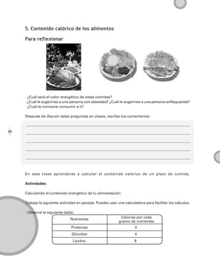 5. Contenido calórico de los alimentos

     Para reflexionar




     · ¿Cuál será el valor energético de estas comidas?
     · ¿Cuál le sugerirías a una persona con obesidad? ¿Cuál le sugerirías a una persona enflaquecida?
       ¿Cuál te conviene consumir a ti?

     Después de discutir estas preguntas en clases, escribe tus comentarios:



38




     En esta clase aprenderás a calcular el contenido calórico de un plato de comida.

     Actividades:

     Calculando el contenido energético de tu alimentación:

     Trabaja la siguiente actividad en parejas. Puedes usar una calculadora para facilitar los cálculos.

     · Observa la siguiente tabla:
                                                              Calorías por cada
                                Nutrientes
                                                             gramo de nutrientes
                                Proteínas                             4
                                Glúcidos                              4
                                 Lípidos                              9
 