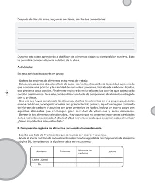Después de discutir estas preguntas en clases, escribe tus comentarios:




     Durante esta clase aprenderás a clasificar los alimentos según su composición nutritiva. Esto
     te permitirá conocer el aporte nutritivo de tu dieta.

     Actividades:

     En esta actividad trabajarás en grupo:

     · Ordena los recortes de alimentos en tu mesa de trabajo.
     · Coloca una pequeña etiqueta al lado de cada recorte. En ella escribirás la cantidad aproximada
     que contiene una porción y la cantidad de nutrientes: proteínas, hidratos de carbono y lípidos,
     que presenta cada porción. Finalmente registrarás en la etiqueta las calorías que aporta cada
44   porción de alimentos. Para esto podrás utilizar una tabla de composición de alimentos entregada
     por tu profesor.
     · Una vez que hayas completado las etiquetas, clasifica los alimentos en tres grupos pegándolos
     en una cartulina o papelógrafo: aquellos con gran contenido proteico, aquellos con gran contenido
     de hidratos de carbono y aquellos con gran contenido de lípidos. Incluye un cuarto grupo con
     aquellos alimentos que contengan gran cantidad de vitaminas y sales minerales.
     · Dentro de los alimentos seleccionados, ¿hay alguno que no presente importantes cantidades
     de los nutrientes mencionados? ¿Cuáles? ¿Qué nutriente crees tú que presentan estos alimentos?
     ¿Serán importantes en nuestra dieta?

     II. Composición orgánica de alimentos consumidos frecuentemente.

     · Escribe una lista de 10 alimentos que consumas con mayor frecuencia.
     · Anota el aporte nutritivo de cada alimento seleccionado según tabla de composición de alimentos
     (página 55), completando la siguiente tabla en tu cuaderno:


                                       Proteínas       Hidratos de
                    Alimento                                                   Lípidos
                                                       carbono

                 Leche (200 cc)
                     Etc.
 