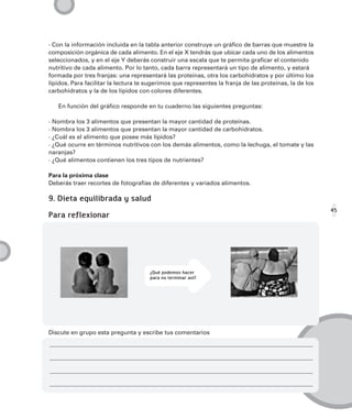 · Con la información incluida en la tabla anterior construye un gráfico de barras que muestre la
composición orgánica de cada alimento. En el eje X tendrás que ubicar cada uno de los alimentos
seleccionados, y en el eje Y deberás construir una escala que te permita graficar el contenido
nutritivo de cada alimento. Por lo tanto, cada barra representará un tipo de alimento, y estará
formada por tres franjas: una representará las proteínas, otra los carbohidratos y por último los
lípidos. Para facilitar la lectura te sugerimos que representes la franja de las proteínas, la de los
carbohidratos y la de los lípidos con colores diferentes.

   En función del gráfico responde en tu cuaderno las siguientes preguntas:

· Nombra los 3 alimentos que presentan la mayor cantidad de proteínas.
· Nombra los 3 alimentos que presentan la mayor cantidad de carbohidratos.
· ¿Cuál es el alimento que posee más lípidos?
· ¿Qué ocurre en términos nutritivos con los demás alimentos, como la lechuga, el tomate y las
naranjas?
· ¿Qué alimentos contienen los tres tipos de nutrientes?

Para la próxima clase
Deberás traer recortes de fotografías de diferentes y variados alimentos.

9. Dieta equilibrada y salud
                                                                                                        45
Para reflexionar




                                      ¿Qué podemos hacer
                                      para no terminar así?




Discute en grupo esta pregunta y escribe tus comentarios
 