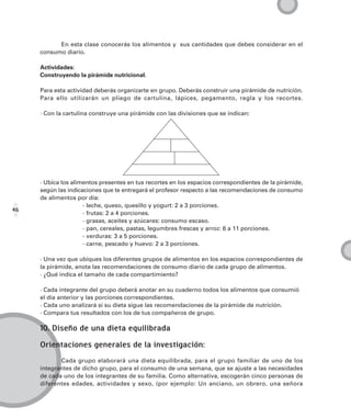 En esta clase conocerás los alimentos y sus cantidades que debes considerar en el
     consumo diario.

     Actividades:
     Construyendo la pirámide nutricional.

     Para esta actividad deberás organizarte en grupo. Deberás construir una pirámide de nutrición.
     Para ello utilizarán un pliego de cartulina, lápices, pegamento, regla y los recortes.

     · Con la cartulina construye una pirámide con las divisiones que se indican:




     · Ubica los alimentos presentes en tus recortes en los espacios correspondientes de la pirámide,
     según las indicaciones que te entregará el profesor respecto a las recomendaciones de consumo
     de alimentos por día:
                     - leche, queso, quesillo y yogurt: 2 a 3 porciones.
46
                     - frutas: 2 a 4 porciones.
                     - grasas, aceites y azúcares: consumo escaso.
                     - pan, cereales, pastas, legumbres frescas y arroz: 6 a 11 porciones.
                     - verduras: 3 a 5 porciones.
                     - carne, pescado y huevo: 2 a 3 porciones.

     · Una vez que ubiques los diferentes grupos de alimentos en los espacios correspondientes de
     la pirámide, anota las recomendaciones de consumo diario de cada grupo de alimentos.
     · ¿Qué indica el tamaño de cada compartimiento?

     · Cada integrante del grupo deberá anotar en su cuaderno todos los alimentos que consumió
     el día anterior y las porciones correspondientes.
     · Cada uno analizará si su dieta sigue las recomendaciones de la pirámide de nutrición.
     · Compara tus resultados con los de tus compañeros de grupo.

     10. Diseño de una dieta equilibrada

     Orientaciones generales de la investigación:
            Cada grupo elaborará una dieta equilibrada, para el grupo familiar de uno de los
     integrantes de dicho grupo, para el consumo de una semana, que se ajuste a las necesidades
     de cada uno de los integrantes de su familia. Como alternativa, escogerán cinco personas de
     diferentes edades, actividades y sexo, (por ejemplo: Un anciano, un obrero, una señora
 