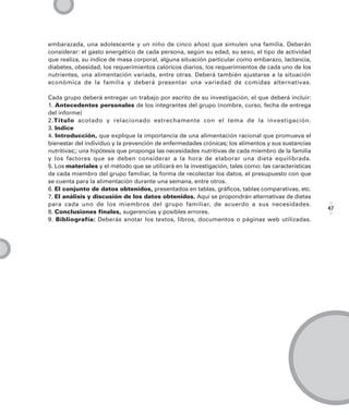 embarazada, una adolescente y un niño de cinco años) que simulen una familia. Deberán
considerar: el gasto energético de cada persona, según su edad, su sexo, el tipo de actividad
que realiza, su índice de masa corporal, alguna situación particular como embarazo, lactancia,
diabetes, obesidad, los requerimientos calóricos diarios, los requerimientos de cada uno de los
nutrientes, una alimentación variada, entre otras. Deberá también ajustarse a la situación
económica de la familia y deberá presentar una variedad de comidas alternativas.

Cada grupo deberá entregar un trabajo por escrito de su investigación, el que deberá incluir:
1. Antecedentes personales de los integrantes del grupo (nombre, curso, fecha de entrega
del informe)
2.Título acotado y relacionado estrechamente con el tema de la investigación.
3. Indice
4. Introducción, que explique la importancia de una alimentación racional que promueva el
bienestar del individuo y la prevención de enfermedades crónicas; los alimentos y sus sustancias
nutritivas;; una hipótesis que proponga las necesidades nutritivas de cada miembro de la familia
y los factores que se deben considerar a la hora de elaborar una dieta equilibrada.
5. Los materiales y el método que se utilizará en la investigación, tales como: las características
de cada miembro del grupo familiar, la forma de recolectar los datos, el presupuesto con que
se cuenta para la alimentación durante una semana, entre otros.
6. El conjunto de datos obtenidos, presentados en tablas, gráficos, tablas comparativas, etc.
7. El análisis y discusión de los datos obtenidos. Aquí se propondrán alternativas de dietas
para cada uno de los miembros del grupo familiar, de acuerdo a sus necesidades.
                                                                                                      47
8. Conclusiones finales, sugerencias y posibles errores.
9. Bibliografía: Deberás anotar los textos, libros, documentos o páginas web utilizadas.
 