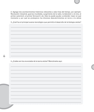 2. Agrega tres acontecimientos históricos relevantes a esta línea del tiempo, por ejemplo:
     Revolución industrial, guerras mundiales, surgimiento de la radio, la televisión o el cine, el
     primer automóvil, el primer ferrocarril, etc. Esto te puede ayudar a entender mejor en qué
     momento y por qué se produjeron los diversos descubrimientos en torno a la célula

     3. ¿Cuál fue el principal avance tecnológico que permitió el desarrollo de la biología celular?




06


     4. ¿Cuáles son los enunciados de la teoría celular? Menciónalos aquí.
 