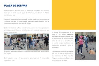 Dentro de la Plaza de Bolívar se vivía un ambiente de tranquilidad, en el momento
dadas por el evento de un grupo de militares quienes todavía no habían
abandonado el lugar.
También la presencia del Esmat localizada sobre la alcaldía con aproximadamente
10 policías más otros 10 policías militares que se encontraban dispersos sobe la
zona invitaban a estar con gran calma en el lugar.
La diversión dentro de la Plaza es evidente, las palomas. Es el show y recreación
principal para las familias y sus niños. Esto permite la presencia de personas que
venden bolsas de maíz.
En la Plaza de Bolívar se observan 10 personas de la tercera edad de las cuales 2
son mujeres.
De la población menor a 12 años contamos aproximadamente 15 niños de los
cuales 4 son niñas.
PLAZA DE BOLIVAR
Es evidente el acompañamiento de los
niños a sus padres trabajadores
ambulantes pero estos no trabajan. Sólo
se observó 1 niña de 15 años vendiendo
bolsas de maíz. Tal vez por la frecuencia
de la policía este tipo de población no es
expuesta por sus padres y evitan ser
sancionados.
Los vendedores ambulantes frecuentes en
esta zona en orden de importancia son
los vendedores de Bolsas de Maíz,
Fotógrafos, vendedores de Dulces y otros
como vendedores de música.
 