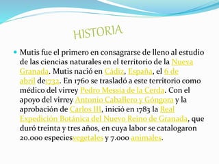  Mutis fue el primero en consagrarse de lleno al estudio
de las ciencias naturales en el territorio de la Nueva
Granada. Mutis nació en Cádiz, España, el 6 de
abril de1732. En 1760 se trasladó a este territorio como
médico del virrey Pedro Messía de la Cerda. Con el
apoyo del virrey Antonio Caballero y Góngora y la
aprobación de Carlos III, inició en 1783 la Real
Expedición Botánica del Nuevo Reino de Granada, que
duró treinta y tres años, en cuya labor se catalogaron
20.000 especiesvegetales y 7.000 animales.
 