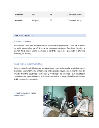 12
Masculino DM2 56 Colecistitis crónica
Masculino Ninguno 50 Trauma torácico
CUARTO DE URGENCIAS
APENDICITIS AGUDA
Masculino de 16 años sin antecedentes personales patológicos acude a cuarto de urgencias
por dolor periumbilical de +/- 6 horas de evolución irradiado a fosa iliaca derecha. Al
examen físico signos vitales normales y mostraba signos de apendicitis + (Rovsing,
Blumberg, McBurney)
RESUCITACIÓN CARDIOPULMONAR
Paciente masculino de 90 años con antecedente de estenosis femoral y hospitalizado en el
Servicio de Medicina Interna entra en paro cardiorespiratorio y es anunciado en bocinas del
hospital. Nosotros acudimos a dicha sala y ayudamos a los internos a dar resucitación
cardiopulmonar según las normas de BLS. Lástimosamente no logro salir del mismo después
de 20 minutos de resucitación.
ULTRASONIDO FAST ENTRE
COMPAÑEROS.
 