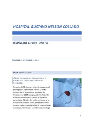 2
HOSPITAL GUSTAVO NELSON COLLADO
SEMANA DEL 23/9/19 – 27/9/19
LUNES 23 DE SEPTIEMBRE DE 2019.
SALÓN DE OPERACIONES
LÓBULO PIRAMIDAL VS. TEJIDO TIROIDEO
ECTÓPICO VS QUISTE DEL CONDUCTO
TIROGLOSO.
Femenina de 51 años con antecedentes personal
patológico de hipertensión arterial, Diabetes
mellitus tipo 2. Antecedente quirúrgico de
tiroidectomía (2013) y salpingectomía. Paciente
acude por historia de +/- un año de presentar
aumento de diámetro del cuello por lo que se le
realiza ultrasonido de cuello, donde se evidencia
masa en región cervical anterior de características
indurecido, no móvil, de consistencia dura. Niega
 