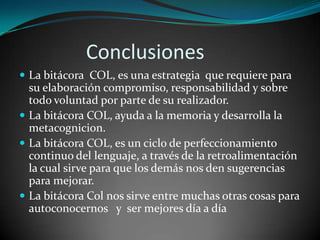               Conclusiones La bitácora  COL, es una estrategia  que requiere para su elaboración compromiso, responsabilidad y sobre todo voluntad por parte de su realizador. La bitácora COL, ayuda a la memoria y desarrolla la metacognicion.La bitácora COL, es un ciclo de perfeccionamiento continuo del lenguaje, a través de la retroalimentación la cual sirve para que los demás nos den sugerencias para mejorar.La bitácora Col nos sirve entre muchas otras cosas para autoconocernos   y  ser mejores día a día