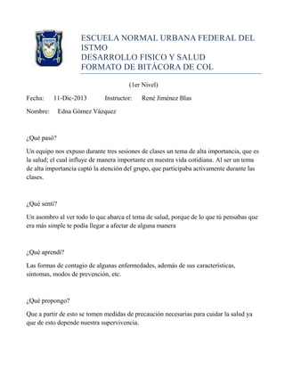 ESCUELA NORMAL URBANA FEDERAL DEL
ISTMO
DESARROLLO FISICO Y SALUD
FORMATO DE BITÁCORA DE COL
(1er Nivel)
Fecha:

11-Dic-2013

Nombre:

Instructor:

René Jiménez Blas

Edna Gómez Vázquez

¿Qué pasó?
Un equipo nos expuso durante tres sesiones de clases un tema de alta importancia, que es
la salud; el cual influye de manera importante en nuestra vida cotidiana. Al ser un tema
de alta importancia captó la atención del grupo, que participaba activamente durante las
clases.

¿Qué sentí?
Un asombro al ver todo lo que abarca el tema de salud, porque de lo que tú pensabas que
era más simple te podía llegar a afectar de alguna manera

¿Qué aprendí?
Las formas de contagio de algunas enfermedades, además de sus características,
síntomas, modos de prevención, etc.

¿Qué propongo?
Que a partir de esto se tomen medidas de precaución necesarias para cuidar la salud ya
que de esto depende nuestra supervivencia.

 