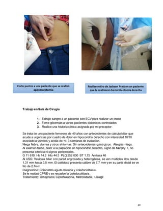 14
Trabajo en Sala de Cirugía
1. Extraje sangre a un paciente con ECV para realizar un cruce
2. Tome glicemias a varios pacientes diabéticos controlados
3. Realice una historia clínica asignada por mi preceptor:
Se trata de una paciente femenina de 49 años con antecedentes de cálculo biliar que
acude a urgencias por cuadro de dolor en hipocondrio derecho con intensidad 10/10
asociado a vómitos y acolia de +/- 3 semanas de evolución.
Niega fiebre, diarrea y otros síntomas. Sin antecedentes quirúrgicos. Alergias niega.
Al examen físico, dolor a la palpación en hipocondrio derecho, signo de Murphy +, no
presenta ictericia ni signos peritoneales.
G 11 610 Hb 14.2 Hto 44.5 PLQ 252 000 BT 1.75 Amilasa 46
Al USG: Vesícula biliar con pared engrosada y heterogénea, se ven múltiples litos desde
1.31 mm hasta 3.5 mm. El colédoco presenta calibre de 7.7 mm y en su parte distal se ve
lito de 2.7mm
Diagnostico: Colecistitis aguda litiasica y coledocolitiasis.
Se le realizó CPRE y se resuelve la coledocolitiasis.
Tratamiento: Omeprazol, Ciprofloxacina, Metronidazol, Lisalgil
Realice retiro de Jackson Pratt en un paciente
que le realizaron hemicolectomia derecha
Corte puntos a una paciente que se realizó
apendicectomía
 