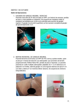 21
MARTES 1 DE OCTUBRE
Salón de Operaciones
1. EXCISION DE GANGLIO INGUINAL DERECHO
Paciente masculino de 87 años de edad sin APP, con historia de anorexia, perdida
de peso y masa palpable en epigastrio. Se sospecha de neoplasia solida vs
neoplasia hematológica por lo que se ha admitido para excision de ganglio
inguinal. El ganglio se encontró superficial, se hizo excision completa de ganglio
de aproximadamente 3 cm.
2. BIOPSIA INCISIONAL DE GANGLIO INGUINAL
Paciente femenina de 55 años con APP de HTA, asma y quistes renales, quien
acude por 3 meses de evolución con adenopatías que aumentan de tamaño
progresivamente. Refiere fiebre N/C, perdida de peso e hiporexia. La paciente
presenta en cuello multiples adenopatías palpables de +/- 2 cm dolorosos a la
palpación no móviles, además ganglio en zona inguinal doloroso de aprox 4 cm
con dolor y edema 3+ en miembro inferior derecho. Se sospecha de síndrome
linfoproliferativo.
 