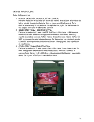 27
VIERNES 4 DE OCTUBRE
Salon de Operaciones
1. BIOPSIA EXCISIONAL DE ADENOPATIA CERVICAL
Paciente masculino de 66 años que acude por historia de evolución de 9 meses de
fiebre, pérdida de peso involuntaria, dolores oseos y debilidad general. Se le
realizan exámenes y se sospecha de patología hematológica. Se decide realizar
una biopsia excisional de adenopatía cervical.
2. COLECISTECTOMIA + COLANGIOGRAFIA
Paciente femenina de 61 años con APP de HTA con historia de +/- 24 horas de
evolución de dolor abdominal en epigastrio irradiado a hipocondrio derecho y
espalda asociado a nauseas. Refiere historia de colelitiasis de más de 3 años. En
USG se observan las vías biliares dilatadas. Se diagnostica con colelitiasis aguda.
Es llevada a SOP para realizar colecistectomía + colangiografía para exploración
de vías biliares.
3. COLECISTECTOMIA LAPAROSCOPICA
Paciente femenina de 17 años que acude con historia de 1 mes de evolución de
dolor en epigastrio e hipocondrio derecho asociado a nauseas y vómitos. Al
examen físico, Murphy +. En el USG se evidencia colecistitis litiasica y pancreatitis
aguda. Se ingresa a SOP para una colecistectomía.
 