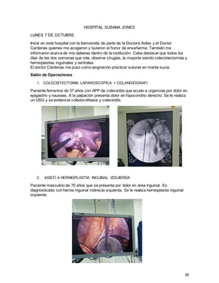 28
HOSPITAL SUSANA JONES
LUNES 7 DE OCTUBRE
Inicié en este hospital con la bienvenida de parte de la Doctora Aviles y el Doctor
Cardenas quienes me acogieron y tuvieron el honor de enseñarme. También me
informaron acerca de mis deberes dentro de la institución. Cabe destacar que todos los
días de las dos semanas que rote, observe cirugías, la mayoría siendo colecistectomías y
hernioplastias inguinales y ventrales.
El doctor Cárdenas me puso como asignación practicar suturas en manta sucia.
Salón de Operaciones
1. COLECISTECTOMIA LAPAROSCOPICA + COLANGIOGRAFI
Paciente femenina de 37 años con APP de colecistitis que acude a urgencias por dolor en
epigastrio y nauseas. A la palpación presenta dolor en hipocondrio derecho. Se le realiza
un USG y se evidencia coledocolitiasis y colecistitis.
2. ASISTÍ A HERNIOPLASTIA INGUINAL IZQUIERDA
Paciente masculino de 70 años que se presenta por dolor en área inguinal. Es
diagnosticado con hernia inguinal indirecta izquierda. Se le realiza hernioplastia inguinal
izquierda.
 