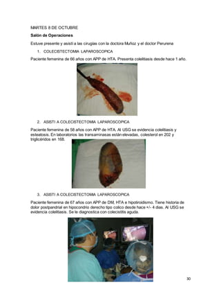 30
MARTES 8 DE OCTUBRE
Salón de Operaciones
Estuve presente y asistí a las cirugías con la doctora Muñoz y el doctor Perurena
1. COLECISTECTOMIA LAPAROSCOPICA
Paciente femenina de 66 años con APP de HTA. Presenta colelitiasis desde hace 1 año.
2. ASISTI A COLECISTECTOMIA LAPAROSCOPICA
Paciente femenina de 58 años con APP de HTA. Al USG se evidencia colelitiasis y
esteatosis. En laboratorios las transaminasas están elevadas, colesterol en 202 y
triglicéridos en 168.
3. ASISTI A COLECISTECTOMIA LAPAROSCOPICA
Paciente femenina de 67 años con APP de DM, HTA e hipotiroidismo. Tiene historia de
dolor postpandrial en hipocondrio derecho tipo colico desde hace +/- 4 dias. Al USG se
evidencia colelitiasis. Se le diagnostica con colecistitis aguda.
 