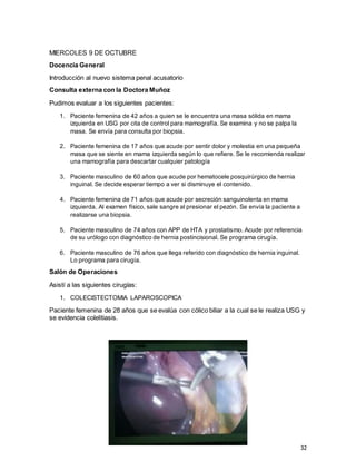 32
MIERCOLES 9 DE OCTUBRE
Docencia General
Introducción al nuevo sistema penal acusatorio
Consulta externa con la Doctora Muñoz
Pudimos evaluar a los siguientes pacientes:
1. Paciente femenina de 42 años a quien se le encuentra una masa sólida en mama
izquierda en USG por cita de control para mamografía. Se examina y no se palpa la
masa. Se envía para consulta por biopsia.
2. Paciente femenina de 17 años que acude por sentir dolor y molestia en una pequeña
masa que se siente en mama izquierda según lo que refiere. Se le recomienda realizar
una mamografía para descartar cualquier patología
3. Paciente masculino de 60 años que acude por hematocele posquirúrgico de hernia
inguinal. Se decide esperar tiempo a ver si disminuye el contenido.
4. Paciente femenina de 71 años que acude por secreción sanguinolenta en mama
izquierda. Al examen físico, sale sangre al presionar el pezón. Se envía la paciente a
realizarse una biopsia.
5. Paciente masculino de 74 años con APP de HTA y prostatismo. Acude por referencia
de su urólogo con diagnóstico de hernia postincisional. Se programa cirugía.
6. Paciente masculino de 76 años que llega referido con diagnóstico de hernia inguinal.
Lo programa para cirugía.
Salón de Operaciones
Asistí a las siguientes cirugías:
1. COLECISTECTOMIA LAPAROSCOPICA
Paciente femenina de 28 años que se evalúa con cólico biliar a la cual se le realiza USG y
se evidencia colelitiasis.
 