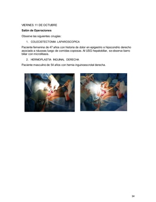 34
VIERNES 11 DE OCTUBRE
Salón de Operaciones
Observe las siguientes cirugías:
1. COLECISTECTOMIA LAPAROSCOPICA
Paciente femenina de 47 años con historia de dolor en epigastrio e hipocondrio derecho
asociado a náuseas luego de comidas copiosas. Al USG hepatobiliar, se observa barro
biliar con microlitiasis.
2. HERNIOPLASTIA INGUINAL DERECHA
Paciente masculino de 54 años con hernia inguinoescrotal derecha.
 