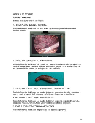 35
LUNES 14 DE OCTUBRE
Salón de Operaciones
Este día estuve presente en las cirugías:
1. HERNIOPLASTIA INGUINAL BILATERAL
Paciente femenina de 84 años con APP de HTA que esta diagnosticada con hernia
inguinal bilateral.
2.ASISTI A COLECISTECTOMIA LAPAROSCOPICA
Paciente femenina de 34 años con historia de 1 año de evolución de dolor en hipocondrio
derecho que se irradia a espalda asociado a náuseas y vómitos. Se le realiza USG y se
encuentran cálculos biliares. Se le diagnostica con colelitiasis.
3.ASISTI A COLECISTECTOMIA LAPAROSCOPICA POR PUERTO UNICO
Paciente femenina de 28 años con cuadro de dolor en hipocondrio derecho y epigastrio
que se irradia a espalda de 9 meses de evolución con diagnostico de colelitiasis.
4.ASISTI A COLECISTECTOMIA LAPAROSCOPICA
Paciente femenina de 30 años con cuadro de dolor en epigastrio e hipocondrio derecho
asociado a nauseas, vomitos, fiebre y diarrea con diagnostico de colelitiasis.
5. ASISTI A COLECISTECTOMIA LAPAROSCOPICA
Paciente femenina de 51 años diagnosticada con colelitiasis por USG.
 
