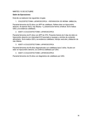 36
MARTES 15 DE OCTUBRE
Salón de Operaciones
Este día se realizaron las siguientes cirugias
1. COLECISTECTOMIA LAPAROSCOPICA + REPARACION DE HERNIA UMBILICAL
Paciente femenina de 52 años con APP de colelitiasis. Refiere dolor en hipocondrio
derecho. Al examen físico, hay Murphy + y presencia de hernia umbilical. Se le realiza
USG y se evidencia colelitiasis.
2. ASISTI A COLECISTECTOMIA LAPAROSCOPICA
Paciente femenina de 67 años con APP de HTA. Presenta historia de 3 dias de dolor en
hipocondrio derecho con intensidad 6/10 asociado a nauseas y vómitos de contenido
alimentario. Se le realiza USG y se evidencia colelitiasis, hidrops vesicular y dilatación de
vías biliares.
3. ASISTI A COLECISTECTOMIA LAPAROSCOPICA
Paciente femenina de 46 años diagnosticada con colelitiasis hace 3 años. Acude con
dolor en hipocondrio derecho, se confirma colelitiasis por USG.
4. ASISTI A COLECISTECTOMIA LAPAROSCOPICA
Paciente femenina de 33 años con diagnóstico de colelitiasis por USG.
 