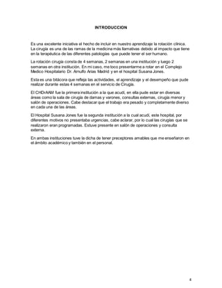 4
INTRODUCCION
Es una excelente iniciativa el hecho de incluir en nuestro aprendizaje la rotación clínica.
La cirugía es una de las ramas de la medicina más llamativas debido al impacto que tiene
en la terapéutica de las diferentes patologías que puede tener el ser humano.
La rotación cirugía consta de 4 semanas, 2 semanas en una institución y luego 2
semanas en otra institución. En mi caso, me toco presentarme a rotar en el Complejo
Medico Hospitalario Dr. Arnulfo Arias Madrid y en el hospital Susana Jones.
Esta es una bitácora que refleja las actividades, el aprendizaje y el desempeño que pude
realizar durante estas 4 semanas en el servicio de Cirugía.
El CHDrAAM fue la primera institución a la que acudí, en ella pude estar en diversas
áreas como la sala de cirugía de damas y varones, consultas externas, cirugía menor y
salón de operaciones. Cabe destacar que el trabajo era pesado y completamente diverso
en cada una de las áreas.
El Hospital Susana Jones fue la segunda institución a la cual acudí, este hospital, por
diferentes motivos no presentaba urgencias, cabe aclarar, por lo cual las cirugías que se
realizaron eran programadas. Estuve presente en salón de operaciones y consulta
externa.
En ambas instituciones tuve la dicha de tener preceptores amables que me enseñaron en
el ámbito académico y también en el personal.
 