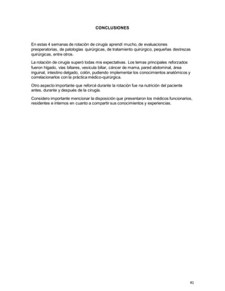 41
CONCLUSIONES
En estas 4 semanas de rotación de cirugía aprendí mucho, de evaluaciones
preoperatorias, de patologías quirúrgicas, de tratamiento quirúrgico, pequeñas destrezas
quirúrgicas, entre otros.
La rotación de cirugía superó todas mis expectativas. Los temas principales reforzados
fueron hígado, vías biliares, vesícula biliar, cáncer de mama, pared abdominal, área
inguinal, intestino delgado, colón, pudiendo implementar los conocimientos anatómicos y
correlacionarlos con la práctica médico-quirúrgica.
Otro aspecto importante que reforcé durante la rotación fue na nutrición del paciente
antes, durante y después de la cirugía.
Considero importante mencionar la disposición que presentaron los médicos funcionarios,
residentes e internos en cuanto a compartir sus conocimientos y experiencias.
 