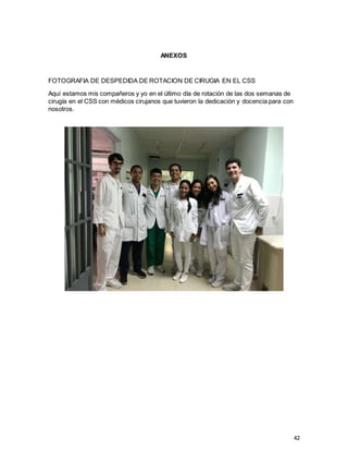 42
ANEXOS
FOTOGRAFIA DE DESPEDIDA DE ROTACION DE CIRUGIA EN EL CSS
Aquí estamos mis compañeros y yo en el último día de rotación de las dos semanas de
cirugía en el CSS con médicos cirujanos que tuvieron la dedicación y docencia para con
nosotros.
 