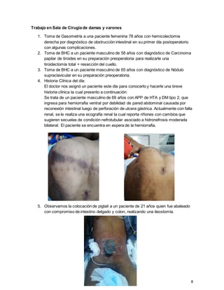 8
Trabajo en Sala de Cirugía de damas y varones
1. Toma de Gasometría a una paciente femenina 78 años con hemicolectomia
derecha por diagnóstico de obstrucción intestinal en su primer día postoperatorio
con algunas complicaciones.
2. Toma de BHC a un paciente masculino de 58 años con diagnóstico de Carcinoma
papilar de tiroides en su preparación preoperatoria para realizarle una
tiroidectomía total + resección del cuello.
3. Toma de BHC a un paciente masculino de 65 años con diagnóstico de Nódulo
supraclavicular en su preparación preoperatoria.
4. Historia Clínica del día:
El doctor nos asignó un paciente este día para conocerlo y hacerle una breve
historia clínica la cual presento a continuación:
Se trata de un paciente masculino de 69 años con APP de HTA y DM tipo 2, que
ingresa para herniorrafia ventral por debilidad de pared abdominal causada por
reconexión intestinal luego de perforación de ulcera gástrica. Actualmente con falla
renal, se le realiza una ecografía renal la cual reporta riñones con cambios que
sugieren secuelas de condición nefrotubular asociado a hidronefrosis moderada
bilateral. El paciente se encuentra en espera de la herniorrafia.
5. Observamos la colocación de pigtail a un paciente de 21 años quien fue abaleado
con compromiso de intestino delgado y colon, realizando una ileostomía.
 