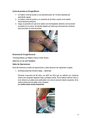 9
Corte de puntos en Cirugía Menor
1. Le realice corte de puntos a una paciente joven de 16 años operada por
apendicitis aguda.
2. Le realice corte de puntos a un paciente de 32 años a quien se le realizó
hemicolectomia derecha
3. Llega un paciente al cual se le realizó una hernioplastia derecha con secreción
purulenta en la sutura. Se decidió dejarle así hasta que terminara de cicatrizar
para proceder al corte de puntos
Docencia de Cirugía General
Tromboprofilaxis por Medico interno Onilis Rivera
MARTES 24 DE SEPTIEMBRE
Salón de Operaciones
Este día entramos al salón de operaciones y pude observar las siguientes cirugías:
1. EXTRACCION DE POLIPO ANAL + BIOPSIA
Paciente masculino de 69 años con APP de HTA que es referido por medicina
interna por sangrado digestivo bajo y prolapso rectal. Se le realizar examen físico y
se le observa un pólipo anal pediculado con cola en posición lateral izquierda. Se le
realiza extracción de pólipo anal y biopsia.
Le realice tacto rectal al paciente.
 