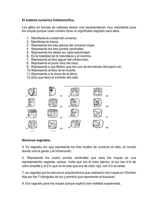 El sistema numérico Cefalomórfico.
Los glifos en formas de cabezas tienen una representación muy importante para
los mayas porque cada número tiene un significado sagrado para ellos.
1. Manifiesta la unidad del universo.
2. Manifiesta la fuerza.
3. Representa los tres planos del universo maya.
4. Representa los tres puntos cardinales.
5. Representa los dedos en cada extremidad.
6. Es la totalidad de la naturaleza y el cosmos.
7. Representa al dios jaguar del inframundo.
8. Representa el joven dios del maíz.
9. Representa a yax Balam que fue uno de los héroes del popol vuh.
10.Representa al dios de la muerte.
11.Representa a la diosa de la tierra.
12.Dios que lleva el símbolo del cielo.
Números sagrados.
3. Es sagrado por que representa los tres niveles de universo el cielo, el mundo
donde vive la gente y el inframundo.
4. Representa los cuatro puntos cardinales que para los mayas es una
representación sagrada, xaman, norte que era el color blanco, el sur kan k’in de
color amarillo y el k’in que es el este que era de color rojo, och k’in el oeste.
7. es sagrada por la estructura arquitectónica que realizaron los mayas en Chichen
Itzá por los 7 triángulos de luz y sombra que representa el kukulcan.
9. Era sagrado para los mayas porque explica otra realidad suspendida.
 