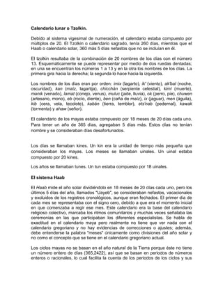 Calendario lunar o Tzolkin.
Debido al sistema vigesimal de numeración, el calendario estaba compuesto por
múltiplos de 20. El Tzolkin o calendario sagrado, tenía 260 días, mientras que el
Haab o calendario solar, 360 más 5 días nefastos que no se incluían en él.
El tzolkin resultaba de la combinación de 20 nombres de los días con el número
13. Esquemáticamente se puede representar por medio de dos ruedas dentadas;
en una se encuentran los números 1 a 13 y en la otra los nombres de los días. La
primera gira hacia la derecha; la segunda lo hace hacia la izquierda.
Los nombres de los días eran por orden: imix (lagarto), ik' (viento), ak'bal (noche,
oscuridad), kan (maíz, lagartija), chicchán (serpiente celestial), kimí (muerte),
manik (venado), lamat (conejo, venus), muluc (jade, lluvia), ok (perro, pie), chuwen
(artesano, mono), eb (rocío, diente), ben (caña de maíz), ix (jaguar), men (águila),
kib (cera, vela, tecolote), kabán (tierra, temblor), ets'nab (pedernal), kawak
(tormenta) y ahaw (señor).
El calendario de los mayas estaba compuesto por 18 meses de 20 días cada uno.
Para tener un año de 365 días, agregaban 5 días más. Estos días no tenían
nombre y se consideraban días desafortunados.
Los días se llamaban kines. Un kin era la unidad de tiempo más pequeña que
consideraban los mayas. Los meses se llamaban uinales. Un uinal estaba
compuesto por 20 kines.
Los años se llamaban tunes. Un tun estaba compuesto por 18 uinales.
El sistema Haab
El Haab mide el año solar dividiéndolo en 18 meses de 20 días cada uno, pero los
últimos 5 días del año, llamados "Uayeb", se consideraban nefastos, vacacionales
y excluidos de los registros cronológicos, aunque eran fechados. El primer día de
cada mes se representaba con el signo cero, debido a que era el momento inicial
en que comenzaba a regir ese mes. Este calendario era la base del calendario
religioso colectivo, marcaba los ritmos comunitarios y muchas veces señalaba las
ceremonias en las que participaban los diferentes especialistas. Se habla de
exactitud en el calendario maya pero realmente no tiene que ver nada con el
calendario gregoriano y no hay evidencias de correcciones o ajustes; además,
debe entenderse la palabra "meses" únicamente como divisiones del año solar y
no como el concepto que se tiene en el calendario gregoriano actual.
Los ciclos mayas no se basan en el año natural de la Tierra porque éste no tiene
un número entero de días (365,2422), así que se basan en periodos de números
enteros o racionales, lo cual facilita la cuenta de los periodos de los ciclos y sus
 