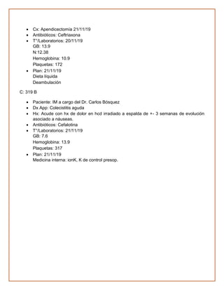 • Cx: Apendicectomía 21/11/19
• Antibióticos: Ceftriaxona
• T°/Laboratorios: 20/11/19
GB: 13.9
N:12.38
Hemoglobina: 10.9
Plaquetas: 172
• Plan: 21/11/19
Dieta líquida
Deambulación
C: 319 B
• Paciente: IM a cargo del Dr. Carlos Bósquez
• Dx App: Colecistitis aguda
• Hx: Acude con hx de dolor en hcd irradiado a espalda de +- 3 semanas de evolución
asociado a náuseas.
• Antibióticos: Cefalotina
• T°/Laboratorios: 21/11/19
GB: 7.6
Hemoglobina: 13.9
Plaquetas: 317
• Plan: 21/11/19
Medicina interna: ionK, K de control presop.
 