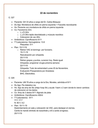 22 de noviembre
C: 327
• Paciente: GH 33 años a cargo del Dr. Carlos Bósquez
• Dx App: Mordedura de ofidio en pierna izquierda + Fasceitis necrotizante
• Hx: Paciente con mordedura de ofidio en pierna izquierda
• Cx: Faciotomía 22/x
o L y D 24/x
o L y D 26/x tejido desvitalizado y músculo necrótico
o Colocacion de vac 28/x
• Antibióticos: Ciprofloxacino 6/11
• T°/Laboratorios: Hemoglobina: 13.6
Plaquetas: 511
• Plan: 15/11/19
o Retirar VAC el domingo por funciario.
19-11-19
Reevaluación por ortopedia.
20/11/19
Retirar grapas y puntos, curacion hoy. Resto igual
Ortopedia: programar cirugia próxima semana
22/11/19
Ortopedia: Tutor de extremidad Lunes 25 de Noviembre.
Evaluación Preoperatoria por Anestesia
BHC, Electrolitos.
C: 329
• Paciente: UM 76 años a cargo de la Dra. Morales, admitida el 9/11
• Dx App: Pie diabetico izq
• Hx: App de amp de 5to artejo hosp 9d y acude 1/sem x 2 sem donde le vieron cambios
de coloracion en los dedos
• Cx: Amp de 3 dedos 9/11 Alginato de plata
• Antibióticos: Ciprofloxacino 400/d
• T°/Laboratorios : 9/11
7/11 17.7
N: 80 h: 9.2
• Plan: 19-11-19
Desbridamiento en sala y colocación de VAC, para destapar el viernes.
Cardio le mandó dinitrato de isosorbide y ref a cardio al egreso.
20/11/19
 