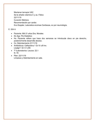 Mantener tenrapia VAC
Se le añadio vitamina C y ac. Fólico
22/11/19
Curación Mañana
Recomendación por cardio:
Eco Doppler, Laboratios enzimas Cardiacas, ev por neumología.
C: 304 A
• Paciente: MA 51 años Dra. Morales
• Dx App: Pie Diabético
• Hx: Paciente refiere que hace dos semanas se introducde clavo en pie derecho,
posteriormente desarrolla abceso.
• Cx: Debridamiento 21/11/19
• Antibióticos: Ceftazidina 1 Gr IV c/8 hrs
Lisalgil 1 Gr I.V c/6h
• T°/Laboratorios: Leucos: 22.1
N: 78
• Plan: 22/11/19
Limpieza y Debridamiento en sala.
 