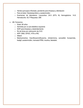 o Herida quirurgica infectada, pendiente para limpieza y dibridación
o Para el dolor: Dexketoprofeno y acetaminofen
o Examenes de laboratorio: Leucocitos: 24.5 (87% N) Hemoglobina: 14.8
Hematocrito: 42.7 Plaquetas: 288
• VB: Femenina
o Edad: 80 años
o Admitida por un pie diabético izquierdo
o SOP para limpieza y desbridamiento
o Rx de tórax por colocación de CVC
o APP: DM2, EPOC, HTA e IRC
o Afebril
o Medicamentos: Ciprofloxacinofloxacina, clindamicina, carvedilol, furosemida,
lisalgil, acetaminofen, tramadol PRN, insulina, labetalol.
 