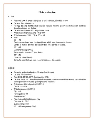 26 de noviembre
C: 329
• Paciente: UM 76 años a cargo de la Dra. Morales, admitida el 9/11
• Dx App: Pie diabetico izq
• Hx: App de amp de 5to artejo hosp 9d y acude 1/sem x 2 sem donde le vieron cambios
de coloracion en los dedos
• Cx: Amp de 3 dedos 9/11 Alginato de plata
• Antibióticos: Ciprofloxacino 400/d 9/11
• T°/Laboratorios: 7/11 17.7 N: 80 h: 9.2
• Plan:
19-11-19
Desbridamiento en sala y colocación de VAC, para destapar el viernes.
Cardio le mandó dinitrato de isosorbide y ref a cardio al egreso.
20/11/19
Mantener tenrapia VAC
Se le añadio vitamina C y ac. Fólico
21/11/19
Curación con sufrexal
Consulta a cardiología para recomendaciones de egreso.
C:304B
• Paciente: Valentina Bedoya 80 años Dra.Morales
• Dx App: Pie diabético
• App: DM2, EPOC, HTA, Cardiopatía, ERC.
• Cx: que hace +/- 1 mes le ralizaron limpieza y desbridamiento de Hallux. Actualmente
con exposición de hueso que impresiona necrosis.
• Antibióticos: Ciprofloxacino 22/11/19
Clinda 22/11/19
• T°/Laboratorios: 22/11/19
GB: 10.2
Hemoglobina: 9.9
Plaquetas:467
• Plan: Laboratorios tomados hoy
Cruce de 1U GRE
Evaluación por MI
26/11/19 A espera de SOP
 