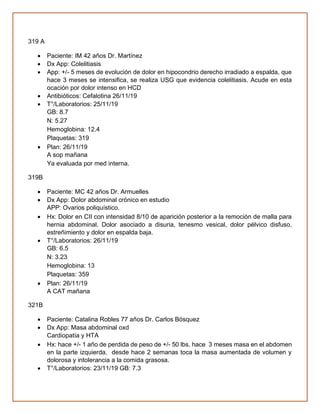 319 A
• Paciente: IM 42 años Dr. Martínez
• Dx App: Colelitiasis
• App: +/- 5 meses de evolución de dolor en hipocondrio derecho irradiado a espalda, que
hace 3 meses se intensifica, se realiza USG que evidencia colelitiasis. Acude en esta
ocación por dolor intenso en HCD
• Antibióticos: Cefalotina 26/11/19
• T°/Laboratorios: 25/11/19
GB: 8.7
N: 5.27
Hemoglobina: 12.4
Plaquetas: 319
• Plan: 26/11/19
A sop mañana
Ya evaluada por med interna.
319B
• Paciente: MC 42 años Dr. Armuelles
• Dx App: Dolor abdominal crónico en estudio
APP: Ovarios poliquístico.
• Hx: Dolor en CII con intensidad 8/10 de aparición posterior a la remoción de malla para
hernia abdominal. Dolor asociado a disuria, tenesmo vesical, dolor pélvico disfuso,
estreñimiento y dolor en espalda baja.
• T°/Laboratorios: 26/11/19
GB: 6.5
N: 3.23
Hemoglobina: 13
Plaquetas: 359
• Plan: 26/11/19
A CAT mañana
321B
• Paciente: Catalina Robles 77 años Dr. Carlos Bósquez
• Dx App: Masa abdominal oxd
Cardiopatía y HTA
• Hx: hace +/- 1 año de perdida de peso de +/- 50 lbs. hace 3 meses masa en el abdomen
en la parte izquierda, desde hace 2 semanas toca la masa aumentada de volumen y
dolorosa y intolerancia a la comida grasosa.
• T°/Laboratorios: 23/11/19 GB: 7.3
 