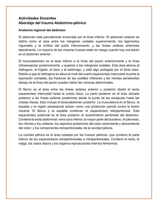 Actividades Docentes
Abordaje del trauma Abdomino-pélvico
Anatomía regional del abdomen
El abdomen está parcialmente encerrado por el tórax inferior. El abdomen anterior se
define como el área entre los márgenes costales superiormente, los ligamentos
inguinales y la sínfisis del pubis inferiormente, y las líneas axilares anteriores
lateralmente. La mayoría de las vísceras huecas están en riesgo cuando hay una lesión
en el abdomen anterior.
El toracoabdomen es el área inferior a la línea del pezón anteriormente y la línea
infraescapular posteriormente, y superior a los márgenes costales. Esta área abarca el
diafragma, el hígado, el bazo y el estómago, y está algo protegida por el tórax óseo.
Debido a que el diafragma se eleva al nivel del cuarto espacienteio intercostal durante la
espiración completa, las fracturas de las costillas inferiores y las heridas penetrantes
debajo de la línea del pezón pueden dañar las vísceras abdominales.
El flanco es el área entre las líneas axilares anterior y posterior desde el sexto
espacienteio intercostal hasta la cresta ilíaca. La parte posterior es el área ubicada
posterior a las líneas axilares posteriores desde la punta de las escápulas hasta las
crestas ilíacas. Esto incluye el toracoabdomen posterior. La musculatura en el flanco, la
espalda y la región paraespinal actúan como una protección parcial contra la lesión
visceral. El flanco y la espalda contienen el espacienteio retroperitoneal. Este
espacienteio potencial es el área posterior al revestimiento peritoneal del abdomen.
Contiene la aorta abdominal; vena cava inferior; la mayor parte del duodeno, el páncreas,
los riñones y los uréteres; los aspectos posteriores del colon ascendente y descendente
del colon; y los componentes retroperitoneales de la cavidad pélvica.
La cavidad pélvica es el área rodeada por los huesos pélvicos, que contiene la parte
inferior de los espacienteios retroperitoneales e intraperitoneales. Contiene el recto, la
vejiga, los vasos ilíacos y los órganos reproductores internos femeninos.
 