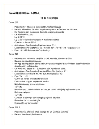 SALA DE CIRUGÍA - DAMAS
18 de noviembre
Cama: 327
• Paciente: GH 33 años a cargo del Dr. Carlos Bósquez
• Dx App: Mordedura de ofidio en pierna izquierda + Fasceitis necrotizante
• Hx: Paciente con mordedura de ofidio en pierna izquierda
• Cx: Faciotomía 22/10
L y D 24/10
L y D 26/10 tejido desvitalizado + músculo necrótico
Colocacion de vac 28/10
• Antibióticos: Ciprofloxacinofloxacina desde 6/11
• Laboratorios: Procalcitonina: 65, PCR:23. 13/11/19 Hb: 13.6 Plaquetas: 511
• Plan: 15/11/19 Retiro de VAC el domingo.
Cama: 329
• Paciente: UM 76 años a cargo de la Dra. Morales, admitida el 9/11
• Dx App: pie diabético izquierdo
• Hx: App de amputación de 5to artejo, hospitalizada por 9 días; donde se observó cambios
de coloracion en los dedos.
• Cx: Amp de 3 dedos 9/11 curaciones con Alginato de plata.
• Antibióticos: Ciprofloxacinofloxacino 400mg/día desde el 9/11
• Laboratorios: (7/11) GB: 17.7 N: 80% Hemoglobina: 9.2
• Plan: Vac 11/11
Cultivo de herida enterobacter cloacae
Laboratorios hoy por kayexalate y calcio
Nebulizaciones y gravol /corticoide
13/11/19
Retiro de VAC, debridamiento en sala, se coloca hidrogel y alginato de plata.
Retiro de oxígeno.
15/11/19
Curación el domingo con hidrogel y alginato de plata.
Reevaluación por cardiología
Evaluación por cx vascular.
Cama: 319 B
• Paciente: Tita Clara 70 años a cargo del Dr. Gustavo Martínez
• Dx App: Hernia umbilical ventral
 