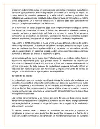 El examen abdominal se realiza en una secuencia sistemática: inspección, auscultación,
percusión y palpacienteión. Esto es seguido por un examen de la pelvis y las nalgas, así
como; exámenes uretrales, perineales y, si está indicado, rectales y vaginales. Los
hallazgos, ya sean positivos o negativos, deben documentarse por completo en la historia
clínica del paciente. En la mayoría de los casos, el paciente debe estar completamente
desnudo para permitir una inspección exhaustiva.
En la mayoría de los casos, el paciente debe estar completamente desnudo para permitir
una inspección exhaustiva. Durante la inspección, examine el abdomen anterior y
posterior, así como la parte inferior del tórax y el perineo, en busca de abrasiones y
contusiones de dispositivos de retención, laceraciones, heridas penetrantes, cuerpos
extraños empalados, evisceración de epiplón o intestino, y el estado de gestación.
Inspeccione el flanco, el escroto, el meato uretral y el área perianal en busca de sangre,
hinchazón y hematomas. La laceración del perineo, la vagina, el recto o las nalgas puede
estar asociada con una fractura pélvica abierta en pacientes con traumatismo cerrado.
Los pliegues de la piel en pacientes obesos pueden enmascarar lesiones penetrantes y
aumentar la dificultad de evaluar el abdomen y la pelvis.
La hemorragia pélvica mayor puede ocurrir rápidamente, y los médicos deben hacer el
diagnóstico rápidamente para que puedan iniciar el tratamiento de reanimación
adecuado. La hipotensión inexplicada puede ser la única indicación inicial de interrupción
pélvica importante. Se debe suponer la inestabilidad mecánica del anillo pélvico en
pacientes con fracturas pélvicas con hipotensión y ninguna otra fuente de pérdida de
sangre. La colocación de un ligante pélvico es una prioridad.
Mecanismo de trauma
Un golpe directo, como el contacto con el borde inferior del volante, el manubrio de una
bicicleta o motocicleta, o una puerta entrometida en un accidente automovilístico, puede
causar compresión y aplastamiento de las vísceras abdominopélvicas y los huesos
pélvicos. Dichas fuerzas deforman los órganos sólidos y huecos y pueden causar la
ruptura con hemorragia secundaria y contaminación por contenido visceral, lo que lleva
a una peritonitis asociada.
Las heridas por arma blanca y las heridas por arma de fuego de baja energía causan
daños en los tejidos al lacerar y desgarrar. Las heridas de bala de alta energía transfieren
más energía cinética, causando un mayor daño que rodea la trayectoria del misil debido
a la cavitación temporal.
El médico tratante debe considerar la posibilidad de mecanismos combinados
penetrantes y romos en estos pacientes. Los pacientes cercanos a la fuente de la
explosión pueden sufrir lesiones adicionales en las membranas timpánicas, los pulmones
 