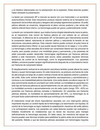 y el intestino relacionadas con la sobrepresión de la explosión. Estas lesiones pueden
haber retrasado la presentación.
La lesión por compresión AP a menudo se asocia con una motocicleta o un accidente
automovilístico frontal. Este mecanismo produce rotación externa de la hemipelvis con
separación de la sínfisis del pubis y desgarro del complejo ligamentoso posterior. El anillo
pélvico alterado se ensancha, desgarrando el plexo venoso posterior y las ramas del
sistema arterial ilíaco interno. La hemorragia puede ser grave y potencialmente mortal.
La lesión por compresión lateral, que implica fuerza dirigida lateralmente hacia la pelvis,
es el mecanismo más común de fractura pélvica en una colisión de un vehículo
motorizado. A diferencia de la compresión AP, la hemipelvis gira internamente durante
la compresión lateral, reduciendo el volumen pélvico y reduciendo la tensión en las
estructuras vasculares pélvicas. Esta rotación interna puede conducir el pubis hacia el
sistema genitourinario inferior, lo que puede causar lesiones en la vejiga y / o la uretra.
La hemorragia y otras secuelas de la lesión por compresión lateral rara vez provocan la
muerte, pero pueden producir una morbilidad grave y permanente, y los pacientes de
edad avanzada pueden desarrollar hemorragias significativas por fracturas pélvicas
debido a este mecanismo. Cuando esto ocurre, estos pacientes requieren técnicas
tempranas de control de la hemorragia, como la angioembolización. Los pacientes
débiles y ancianos pueden sangrar significativamente después de un traumatismo menor
por fracturas de compresión lateral.
El desplazamiento vertical de la articulación sacroilíaca también puede alterar los vasos
iliacos y causar hemorragia severa. En este mecanismo, se produce una fuerza de corte
de alta energía a lo largo de un plano vertical a través de los aspectos anterior y posterior
del anillo. Este corte vertical altera los ligamentos sacroespinosos y sacrotuberosos y
conduce a una inestabilidad pélvica importante. Una caída desde una altura mayor de 12
pies comúnmente resulta en una lesión por corte vertical. La mortalidad en pacientes con
todo tipo de fracturas pélvicas es aproximadamente uno de cada seis (rango 5% –30%).
La mortalidad aumenta a aproximadamente uno de cada cuatro (rango 10% –42%) en
pacientes con fracturas pélvicas cerradas e hipotensión. En pacientes con fracturas
pélvicas abiertas, la mortalidad es aproximadamente del 50%. La hemorragia es el
principal factor potencialmente reversible que contribuye a la mortalidad.
El tratamiento inicial del shock hipovolémico asociado con una interrupción pélvica
importante requiere un control rápido de la hemorragia y la reanimación con líquidos. El
control de la hemorragia se logra mediante la estabilización mecánica del anillo pélvico
y la contrapresión externa. Los pacientes con estas lesiones pueden ser evaluados y
tratados inicialmente en instalaciones que no tienen los recursos para manejar
definitivamente la hemorragia asociada. En tales casos, los miembros del equipo de
trauma pueden usar técnicas simples para estabilizar la pelvis antes de la transferencia
del paciente. Debido a que las lesiones pélvicas asociadas con hemorragias mayores
 