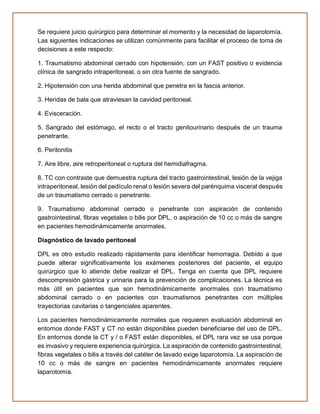 Se requiere juicio quirúrgico para determinar el momento y la necesidad de laparotomía.
Las siguientes indicaciones se utilizan comúnmente para facilitar el proceso de toma de
decisiones a este respecto:
1. Traumatismo abdominal cerrado con hipotensión, con un FAST positivo o evidencia
clínica de sangrado intraperitoneal, o sin otra fuente de sangrado.
2. Hipotensión con una herida abdominal que penetra en la fascia anterior.
3. Heridas de bala que atraviesan la cavidad peritoneal.
4. Evisceración.
5. Sangrado del estómago, el recto o el tracto genitourinario después de un trauma
penetrante.
6. Peritonitis
7. Aire libre, aire retroperitoneal o ruptura del hemidiafragma.
8. TC con contraste que demuestra ruptura del tracto gastrointestinal, lesión de la vejiga
intraperitoneal, lesión del pedículo renal o lesión severa del parénquima visceral después
de un traumatismo cerrado o penetrante.
9. Traumatismo abdominal cerrado o penetrante con aspiración de contenido
gastrointestinal, fibras vegetales o bilis por DPL, o aspiración de 10 cc o más de sangre
en pacientes hemodinámicamente anormales.
Diagnóstico de lavado peritoneal
DPL es otro estudio realizado rápidamente para identificar hemorragia. Debido a que
puede alterar significativamente los exámenes posteriores del paciente, el equipo
quirúrgico que lo atiende debe realizar el DPL. Tenga en cuenta que DPL requiere
descompresión gástrica y urinaria para la prevención de complicaciones. La técnica es
más útil en pacientes que son hemodinámicamente anormales con traumatismo
abdominal cerrado o en pacientes con traumatismos penetrantes con múltiples
trayectorias cavitarias o tangenciales aparentes.
Los pacientes hemodinámicamente normales que requieren evaluación abdominal en
entornos donde FAST y CT no están disponibles pueden beneficiarse del uso de DPL.
En entornos donde la CT y / o FAST están disponibles, el DPL rara vez se usa porque
es invasivo y requiere experiencia quirúrgica. La aspiración de contenido gastrointestinal,
fibras vegetales o bilis a través del catéter de lavado exige laparotomía. La aspiración de
10 cc o más de sangre en pacientes hemodinámicamente anormales requiere
laparotomía.
 