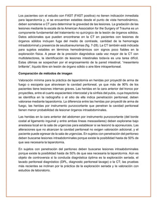 Los pacientes con el estudio con FAST (FAST positiva) no tienen indicación inmediata
para laparotomía y, si se encuentran estables desde el punto de vista hemodinámico,
deben someterse a CT para determinar la gravedad de las lesiones. La gradación de las
lesiones mediante la escala de la American Association for the Surgery of Trauma es un
componente fundamental del tratamiento no quirúrgico de la lesión de órganos sólidos.
Datos adicionales que pueden encontrarse en la CT en pacientes con lesiones de
órganos sólidos incluyen fuga del medio de contraste, cantidad de la hemorragia
intraabdominal y presencia de seudoaneurismas (fig. 7-28). La CT también está indicada
para sujetos estables en términos hemodinámicos con signos poco fiables en la
exploración física. A pesar de la precisión diagnóstica cada vez mayor de la CT con
multidetectores, la identificación de lesiones intestinales todavía es una tarea difícil.
Estas últimas se sospechan por el engrosamiento de la pared intestinal, “mesenterio
brillante”, líquido libre sin lesión de órgano sólido o aire libre intraperitoneal.
Comparación de métodos de imagen
Valoración mínima para la práctica de laparotomía en heridas por proyectil de arma de
fuego o escopeta que atraviesan la cavidad peritoneal, ya que más de 90% de los
pacientes tiene lesiones internas graves. Las heridas en la cara anterior del tronco por
proyectiles, entre el cuarto espacienteio intercostal y la sínfisis del pubis, cuya trayectoria
se identifica en la radiografía o el sitio de ella indica penetración peritoneal, deben
valorarse mediante laparotomía. La diferencia entre las heridas por proyectil de arma de
fuego, las heridas por instrumento punzocortante que penetran la cavidad peritoneal
tienen menor probabilidad de lesionar órganos intraabdominales.
Las heridas en la cara anterior del abdomen por instrumento punzocortante (del borde
costal al ligamento inguinal y entre ambas líneas mesoaxilares) deben explorarse bajo
anestesia local en la sala de urgencias para establecer si se lesionó la aponeurosis. Las
alteraciones que no alcanzan la cavidad peritoneal no exigen valoración adicional, y el
paciente puede egresar de la sala de urgencias. En sujetos con penetración del peritoneo
deben buscarse lesiones intraabdominales porque existe la posibilidad hasta de 50% de
que sea necesaria la laparotomía.
En sujetos con penetración del peritoneo deben buscarse lesiones intraabdominales
porque existe la posibilidad hasta de 50% de que sea necesaria la laparotomía. Aún es
objeto de controversia si la conducta diagnóstica óptima es la exploración seriada, el
lavado peritoneal diagnóstico (DPL, diagnostic peritoneal lavage) o la CT; las pruebas
más recientes se inclinan por la práctica de la exploración seriada y la valoración con
estudios de laboratorio.
 