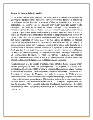 Manejo del trauma abdomino-pelvico
En los últimos 25 años se ha observado un cambio notable en las prácticas terapéuticas
y quirúrgicas de los pacientes lesionados. Con el advenimiento de la CT, el tratamiento
no quirúrgico de las lesiones de órganos sólidos ha sustituido a la exploración
sistemática. Los pacientes que no requieren intervención quirúrgica pueden recibir
tratamiento con técnicas de resección menos radicales, como esplenorrafia o
nefrectomía parcial. Las lesiones de colon para las cuales antes se practicaba colostomía
obligada, hoy en día se reparan en forma primaria en casi todos los casos. Además, el
tipo de las anastomosis ha cambiado de los cierres en dos planos al surgete continuo en
un plano; este método es equivalente desde el punto de vista técnico a las modalidades
con puntos separados en varias capas y es más rápido. La adopción de técnicas
quirúrgicas de control de daños en pacientes con alteración fisiológica ha reducido el
tiempo quirúrgico inicial, con reparación definitiva de la lesión hasta después de la
reanimación en la unidad de cuidados intensivos quirúrgicos (SICU) con restablecimiento
fisiológico. Los drenes abdominales, que en alguna ocasión se consideraron obligados
para lesiones parenquimatosas y para algunas anastomosis, han dejado de utilizarse;
las acumulaciones de líquidos se tratan con técnicas percutáneas. Las técnicas
endovasculares novedosas, como la colocación de endoprótesis en casos de lesiones
arteriales y la angioembolización, son métodos auxiliares habituales.
Fluidoterapia con 2 L de solución cristaloide, medir déficit de base, descartar origen
torácico (radiografía de tórax con aparato portátil), cubrir la pelvis. Si se transfunden
inmediatamente eritrocitos (RBC), analizar la utilidad del taponamiento pélvico (notificar
al personal del quirófano). Transfundir plasma congelado fresco (FFP) y eritrocitos, 1:2;
1 unidad de aféresis de Plaquetas por cada 5 unidades de RBC; practicar
tromboelastografía. Notificación inmediata: cirujano traumatólogo, cirujano ortopedista;
residente del banco de sangre, becario (IR). Algoritmo de tratamiento para pacientes con
fracturas pélvicas con inestabilidad hemodinámica. CT, tomografía computarizada; ED,
sala de urgencias; FAST, ecografía abdominal dirigida para traumatismos; HD, estado
hemodinámico; PRBC, concentrado de eritrocitos; SICU, unidad de cuidados intensivos
quirúrgicos.
 