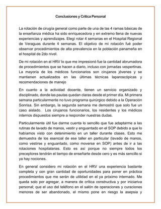 Conclusiones y Crítica Personal
La rotación de cirugía general como parte de una de las 4 ramas básicas de
la enseñanza médica ha sido enriquecedora y en extremo llena de nuevas
experiencias y aprendizajes. Elegí rotar 4 semanas en el Hospital Regional
de Veraguas durante 4 semanas. El objetivo de mi rotación fué poder
observar procedimientos de alta prevalencia en la población panameña en
el hospital de 2do nivel.
De mi rotación en el HRV lo que me impresionó fue la cantidad abrumadora
de procedimientos que se hacen a diario, incluso con jornadas vespertinas.
La mayoría de los médicos funcionarios son cirujanos jóvenes y se
mantienen actualizados en las últimas técnicas laparoscópicas y
recomendaciones de manejo
En cuanto a la actividad docente, tienen un servicio organizado y
disciplinado, donde las pautas quedan claras desde el primer día. Mi primera
semana particularmente no tuvo programa quirúrgico debido a la Operación
Sonrisa. Sin embargo, la segunda semana me demostró que solo fue un
caso aislado. Los cirujanos funcionarios, los residentes y los médicos
internos dispuestos siempre a responder nuestras dudas.
Particularmente útil fue darme cuenta lo sencillo que fue adaptarme a las
rutinas de lavado de manos, vestir y enguantado en el SOP debido a que lo
habíamos visto con detenimiento en un taller durante clases. Esto me
demuestra de los esencial de ese taller en particular (lavado de manos,
como vestirse y enguantado, como moverse en SOP) antes de ir a las
rotaciones hospitalarias. Esto es así porque no siempre todos los
preceptores tendrán el tiempo de enseñarte desde cero y es más sencillo si
ya hay nociones.
En general considero mi rotación en el HRV una experiencia bastante
completa y con gran cantidad de oportunidades para poner en práctica
procedimientos que me serán de utilidad en el ya próximo internado. Me
queda solo por agregar, a manera de crítica constructiva y por iniciariva
personal; que el uso del teléfono en el salón de operaciones y curaciones
menores de ser abandonado, el mismo pone en riesgo la asepsia y
 