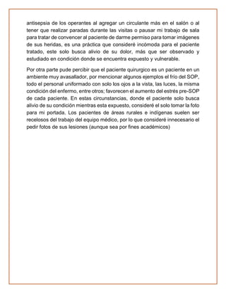 antisepsia de los operantes al agregar un circulante más en el salón o al
tener que realizar paradas durante las visitas o pausar mi trabajo de sala
para tratar de convencer al paciente de darme permiso para tomar imágenes
de sus heridas, es una práctica que consideré incómoda para el paciente
tratado, este solo busca alivio de su dolor, más que ser observado y
estudiado en condición donde se encuentra expuesto y vulnerable.
Por otra parte pude percibir que el paciente quirurgico es un paciente en un
ambiente muy avasallador, por mencionar algunos ejemplos el frío del SOP,
todo el personal uniformado con solo los ojos a la vista, las luces, la misma
condición del enfermo, entre otros; favorecen el aumento del estrés pre-SOP
de cada paciente. En estas circunstancias, donde el paciente solo busca
alivio de su condición mientras esta expuesto, consideré el solo tomar la foto
para mi portada. Los pacientes de áreas rurales e indígenas suelen ser
recelosos del trabajo del equipo médico, por lo que consideré innecesario el
pedir fotos de sus lesiones (aunque sea por fines académicos)
 