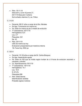 • Plan: 19-11-19
Descubrir y curar el jueves 21.
20/11/19 Descubrir mañana
Se le añadio vitamina C y ac. Fólico
C: 313 B
• Paciente: EB 51 años a cargo de la Dra. Morales
• Dx App: Tumoracion en mama izq.
• Hx: Dolor en mama izq de 2 meses de evolución
• T°/Laboratorios: 20/11/19
Hemoglobina:12.4
Leu: 2.7
Plaquetas: 521
Na: 43
• Plan: 20/11/19
USG de mama izq hoy
Evaluacion preoperatoria por medicina interna
Rx Torax hoy, EKG ya
C: 323 A
• Paciente: YC 29 años a cargo del Dr. Carlos Bósquez
• Dx App: Aapendicitis aguda
• Hx: Dolor en FID que se irradia region lumbar de ± 8 horas de evolucion asociado a
nauseas y vómitos
• Cx: Apendicectomia 19/11/19
• T°/Laboratorios: 19/11/19
Hemoglobina: 14.1
Leu: 16.5
N: 87.2%
Plaquetas:286
• Plan: Dieta blanda
Deambulacion asistida
Probable egreso mañana
 