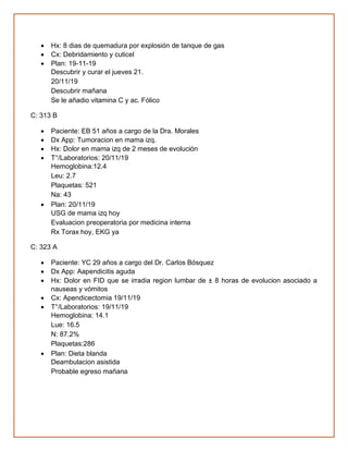 • Hx: 8 dias de quemadura por explosión de tanque de gas
• Cx: Debridamiento y cuticel
• Plan: 19-11-19
Descubrir y curar el jueves 21.
20/11/19
Descubrir mañana
Se le añadio vitamina C y ac. Fólico
C: 313 B
• Paciente: EB 51 años a cargo de la Dra. Morales
• Dx App: Tumoracion en mama izq.
• Hx: Dolor en mama izq de 2 meses de evolución
• T°/Laboratorios: 20/11/19
Hemoglobina:12.4
Leu: 2.7
Plaquetas: 521
Na: 43
• Plan: 20/11/19
USG de mama izq hoy
Evaluacion preoperatoria por medicina interna
Rx Torax hoy, EKG ya
C: 323 A
• Paciente: YC 29 años a cargo del Dr. Carlos Bósquez
• Dx App: Aapendicitis aguda
• Hx: Dolor en FID que se irradia region lumbar de ± 8 horas de evolucion asociado a
nauseas y vómitos
• Cx: Apendicectomia 19/11/19
• T°/Laboratorios: 19/11/19
Hemoglobina: 14.1
Lue: 16.5
N: 87.2%
Plaquetas:286
• Plan: Dieta blanda
Deambulacion asistida
Probable egreso mañana
 