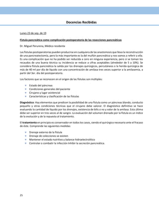 25
Docencias Recibidas
Lunes 23 de sep. de 19
Fístula pancreática como complicación postoperatoria de las resecciones pancreáticas
Dr. Miguel Perurena, Médico residente
Las fístulas postoperatorias pueden producirse en cualquiera de las anastomosis que lleva la reconstrucción
de una pancreatectomía, pero la más importante es la del muñón pancreático y nos vamos a referir a ella.
Es una complicación que no ha podido ser reducida a cero en ninguna experiencia, pero si se toman los
recaudos de una buena técnica su incidencia se reduce a cifras aceptables (alrededor de 5 a 10%). Se
considera fístula pancreática la salida por los drenajes quirúrgicos, percutáneos o la herida quirúrgica de
más de 40 ml por día de líquido con una concentración de amilasa tres veces superior a la amilasemia, a
partir del 3er. día del postoperatorio.
Los factores que se reconocen en el origen de las fístulas son múltiples:
 Estado del páncreas
 Condiciones generales del paciente
 Cirujano y lugar asistencial
 Características y clasificación de las fístulas
Diagnóstico: Hay elementos que predicen la posibilidad de una fístula como un páncreas blando, conducto
pequeño y otras condiciones técnicas que el cirujano debe valorar. El diagnóstico definitivo se hace
evaluando la cantidad de líquido por los drenajes, existencia de bilis o no y valor de la amilasa. Esta última
debe ser superior en tres veces al de sangre. La evaluación del volumen drenado por la fístula es un índice
de la evolución y de la repuesta al tratamiento.
El tratamiento en principio es conservador en todos los casos, siendo el quirúrgico necesario ante el fracaso
de éste. Comprende las siguientes medidas:
 Drenaje externo de la fístula
 Drenaje de colecciones se existen
 Mantener el estado nutritivo y balance hidroelectrolítico
 Controlar o combatir la infección Inhibir la secreción pancreática.
 
